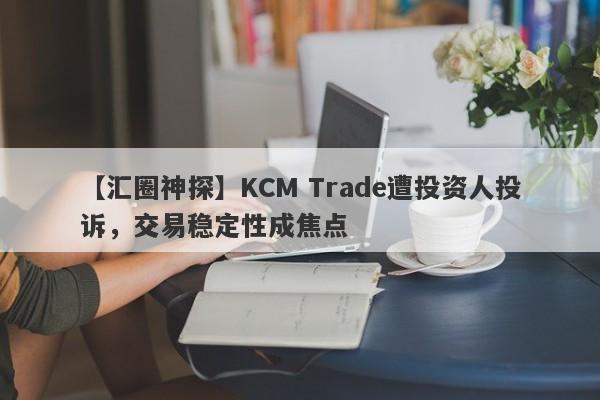 【汇圈神探】KCM Trade遭投资人投诉，交易稳定性成焦点-第1张图片-要懂汇