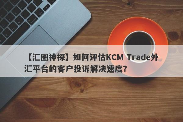 【汇圈神探】如何评估KCM Trade外汇平台的客户投诉解决速度？-第1张图片-要懂汇