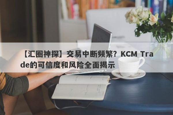 【汇圈神探】交易中断频繁？KCM Trade的可信度和风险全面揭示-第1张图片-要懂汇