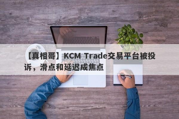 【真相哥】KCM Trade交易平台被投诉，滑点和延迟成焦点-第1张图片-要懂汇