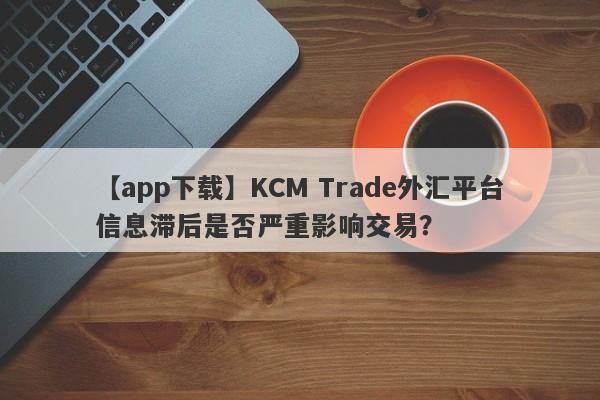 【app下载】KCM Trade外汇平台信息滞后是否严重影响交易？-第1张图片-要懂汇