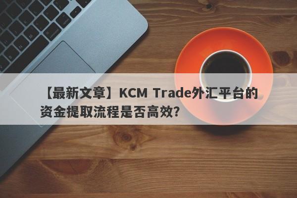 【最新文章】KCM Trade外汇平台的资金提取流程是否高效？-第1张图片-要懂汇