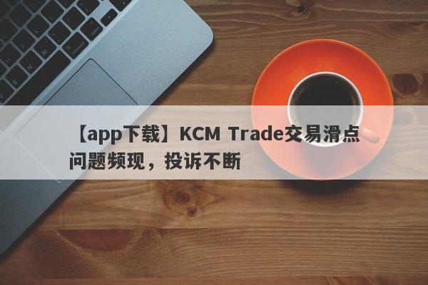 【app下载】KCM Trade交易滑点问题频现，投诉不断-第1张图片-要懂汇