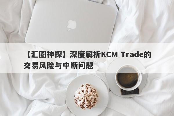 【汇圈神探】深度解析KCM Trade的交易风险与中断问题-第1张图片-要懂汇