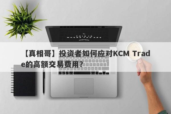 【真相哥】投资者如何应对KCM Trade的高额交易费用？-第1张图片-要懂汇