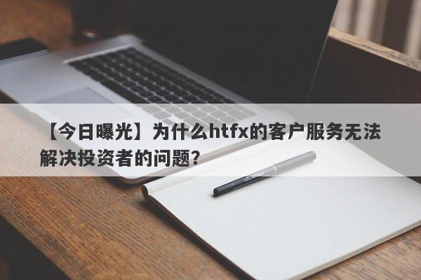 【今日曝光】为什么htfx的客户服务无法解决投资者的问题？-第1张图片-要懂汇