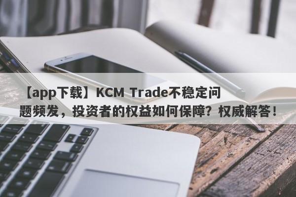 【app下载】KCM Trade不稳定问题频发，投资者的权益如何保障？权威解答！-第1张图片-要懂汇