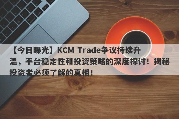 【今日曝光】KCM Trade争议持续升温，平台稳定性和投资策略的深度探讨！揭秘投资者必须了解的真相！-第1张图片-要懂汇