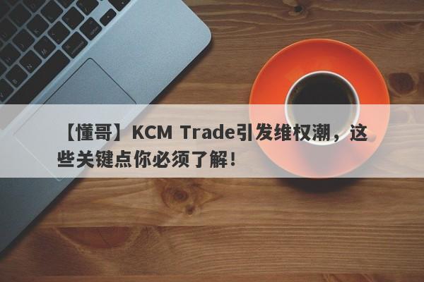 【懂哥】KCM Trade引发维权潮，这些关键点你必须了解！-第1张图片-要懂汇