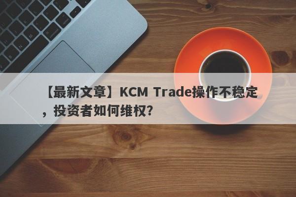 【最新文章】KCM Trade操作不稳定，投资者如何维权？-第1张图片-要懂汇