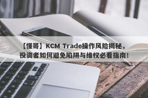 【懂哥】KCM Trade操作风险揭秘，投资者如何避免陷阱与维权必看指南！-第1张图片-要懂汇