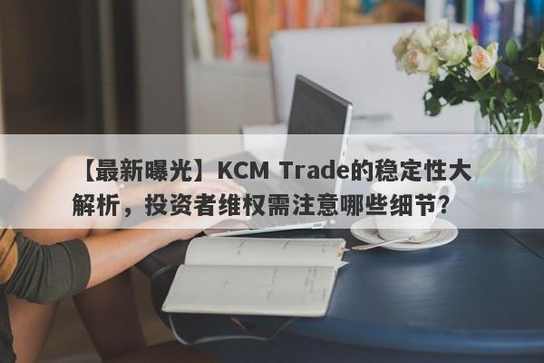 【最新曝光】KCM Trade的稳定性大解析，投资者维权需注意哪些细节？-第1张图片-要懂汇