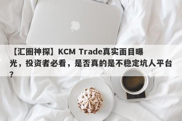 【汇圈神探】KCM Trade真实面目曝光，投资者必看，是否真的是不稳定坑人平台？-第1张图片-要懂汇