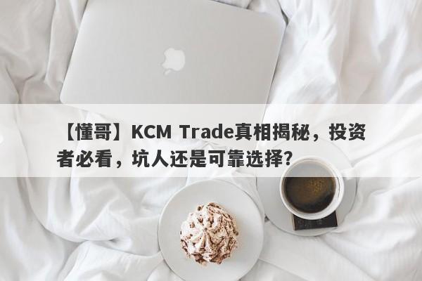 【懂哥】KCM Trade真相揭秘，投资者必看，坑人还是可靠选择？-第1张图片-要懂汇