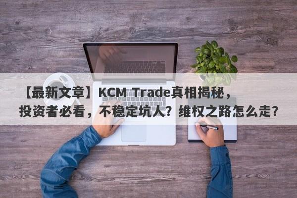 【最新文章】KCM Trade真相揭秘，投资者必看，不稳定坑人？维权之路怎么走？-第1张图片-要懂汇