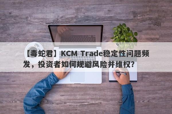 【毒蛇君】KCM Trade稳定性问题频发，投资者如何规避风险并维权？-第1张图片-要懂汇