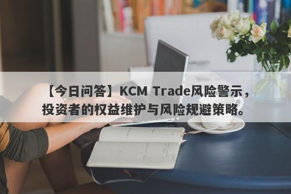 【今日问答】KCM Trade风险警示，投资者的权益维护与风险规避策略。-第1张图片-要懂汇