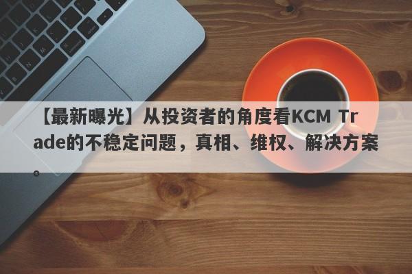 【最新曝光】从投资者的角度看KCM Trade的不稳定问题，真相、维权、解决方案。-第1张图片-要懂汇