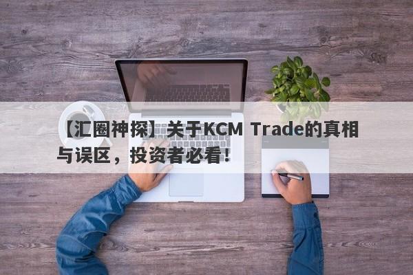 【汇圈神探】关于KCM Trade的真相与误区，投资者必看！-第1张图片-要懂汇