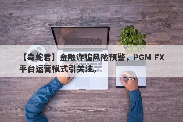 【毒蛇君】金融诈骗风险预警，PGM FX平台运营模式引关注。-第1张图片-要懂汇