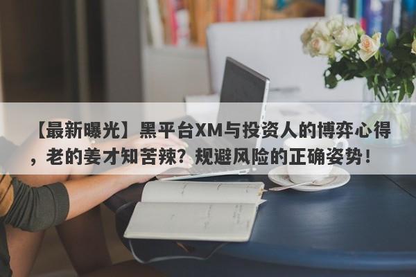 【最新曝光】黑平台XM与投资人的博弈心得，老的姜才知苦辣？规避风险的正确姿势！-第1张图片-要懂汇