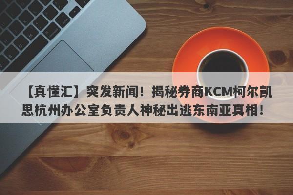 【真懂汇】突发新闻！揭秘券商KCM柯尔凯思杭州办公室负责人神秘出逃东南亚真相！-第1张图片-要懂汇