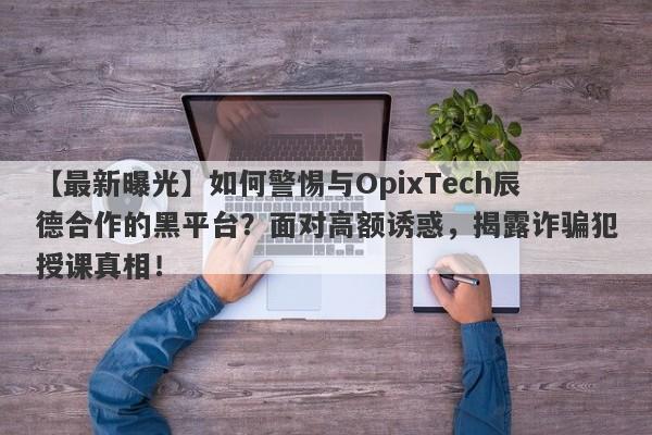 【最新曝光】如何警惕与OpixTech辰德合作的黑平台？面对高额诱惑，揭露诈骗犯授课真相！-第1张图片-要懂汇