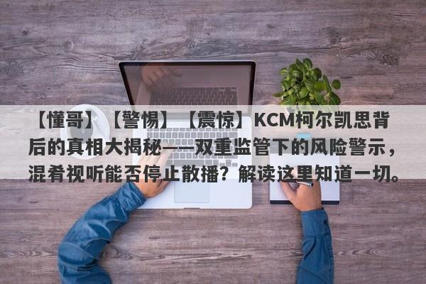 【懂哥】【警惕】【震惊】KCM柯尔凯思背后的真相大揭秘——双重监管下的风险警示，混肴视听能否停止散播？解读这里知道一切。-第1张图片-要懂汇