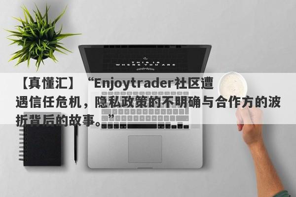 【真懂汇】“Enjoytrader社区遭遇信任危机，隐私政策的不明确与合作方的波折背后的故事。”-第1张图片-要懂汇