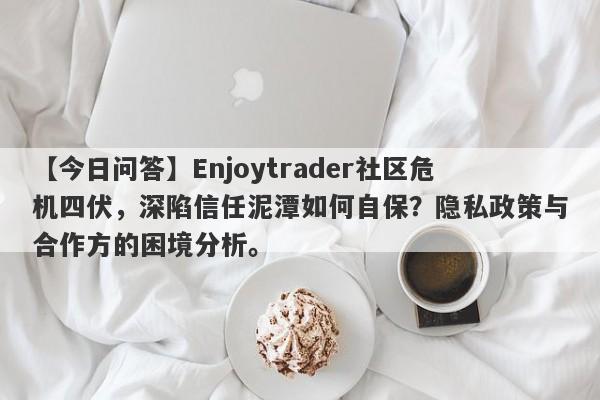 【今日问答】Enjoytrader社区危机四伏，深陷信任泥潭如何自保？隐私政策与合作方的困境分析。-第1张图片-要懂汇