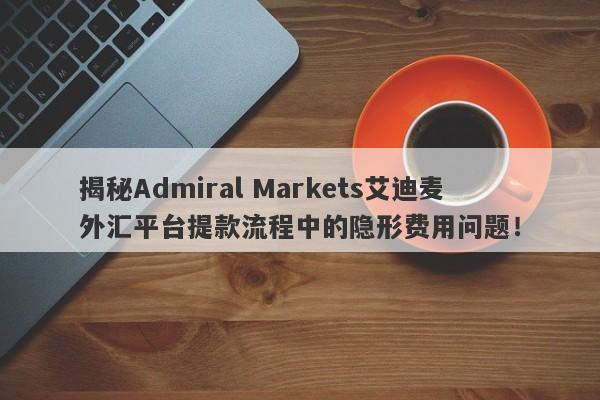 揭秘Admiral Markets艾迪麦外汇平台提款流程中的隐形费用问题！-第1张图片-要懂汇