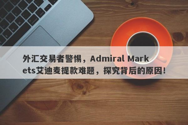 外汇交易者警惕，Admiral Markets艾迪麦提款难题，探究背后的原因！-第1张图片-要懂汇