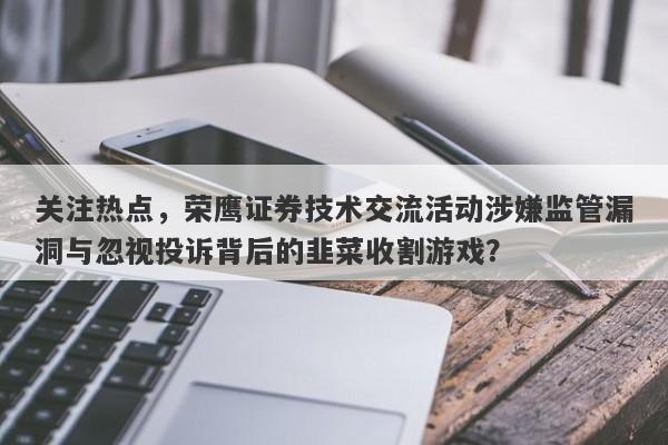 关注热点，荣鹰证券技术交流活动涉嫌监管漏洞与忽视投诉背后的韭菜收割游戏？-第1张图片-要懂汇