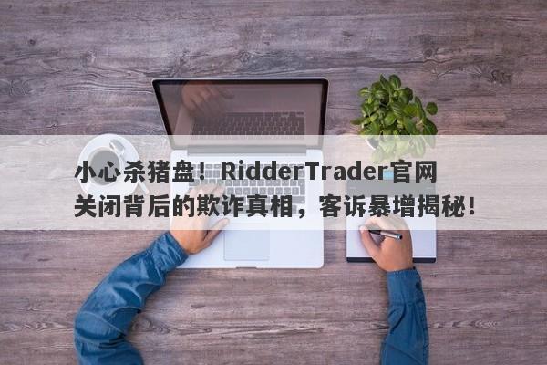 小心杀猪盘！RidderTrader官网关闭背后的欺诈真相，客诉暴增揭秘！-第1张图片-要懂汇