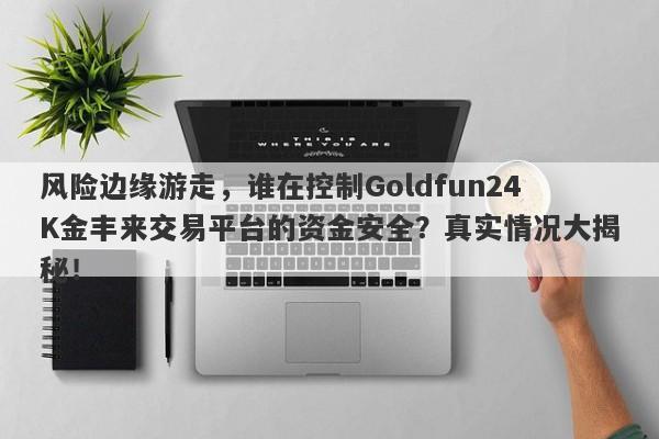 风险边缘游走，谁在控制Goldfun24K金丰来交易平台的资金安全？真实情况大揭秘！-第1张图片-要懂汇