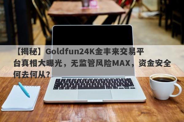 【揭秘】Goldfun24K金丰来交易平台真相大曝光，无监管风险MAX，资金安全何去何从？-第1张图片-要懂汇