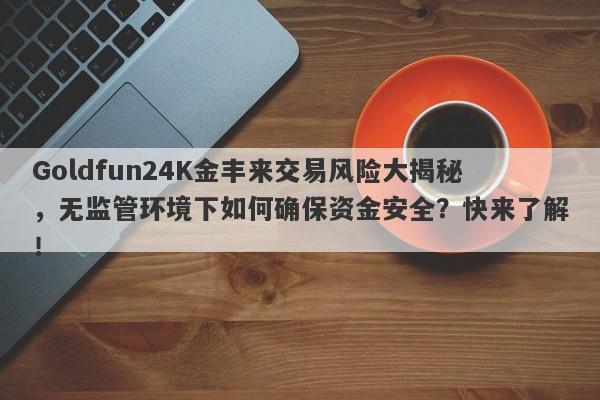 Goldfun24K金丰来交易风险大揭秘，无监管环境下如何确保资金安全？快来了解！-第1张图片-要懂汇