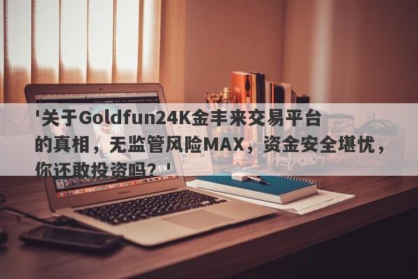 '关于Goldfun24K金丰来交易平台的真相，无监管风险MAX，资金安全堪忧，你还敢投资吗？'-第1张图片-要懂汇