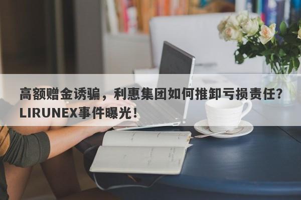 高额赠金诱骗，利惠集团如何推卸亏损责任？LIRUNEX事件曝光！-第1张图片-要懂汇