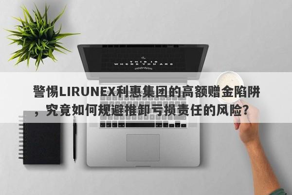 警惕LIRUNEX利惠集团的高额赠金陷阱，究竟如何规避推卸亏损责任的风险？-第1张图片-要懂汇