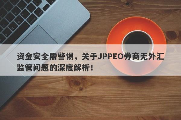 资金安全需警惕，关于JPPEO券商无外汇监管问题的深度解析！-第1张图片-要懂汇