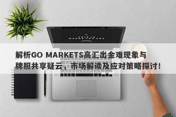 解析GO MARKETS高汇出金难现象与牌照共享疑云，市场解读及应对策略探讨！-第1张图片-要懂汇