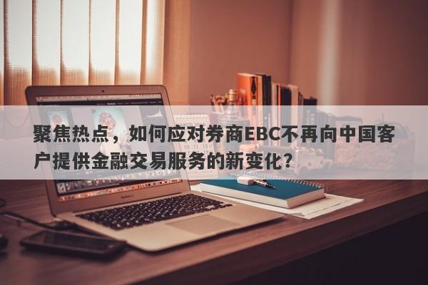 聚焦热点，如何应对券商EBC不再向中国客户提供金融交易服务的新变化？-第1张图片-要懂汇