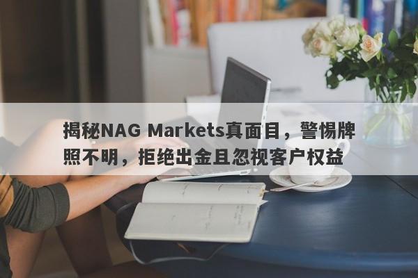 揭秘NAG Markets真面目，警惕牌照不明，拒绝出金且忽视客户权益-第1张图片-要懂汇