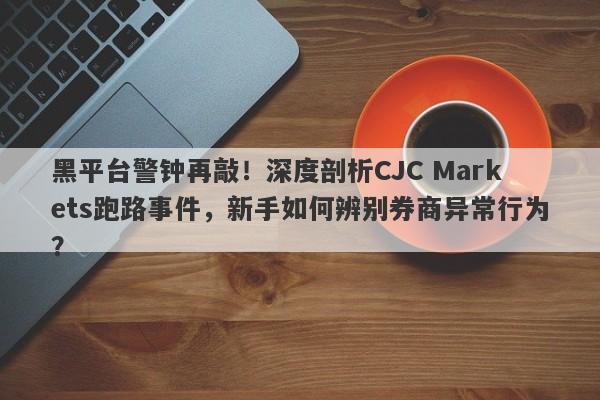 黑平台警钟再敲！深度剖析CJC Markets跑路事件，新手如何辨别券商异常行为？-第1张图片-要懂汇