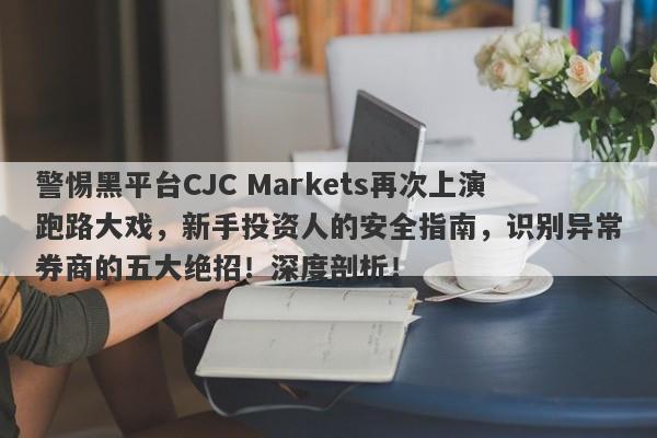 警惕黑平台CJC Markets再次上演跑路大戏，新手投资人的安全指南，识别异常券商的五大绝招！深度剖析！-第1张图片-要懂汇