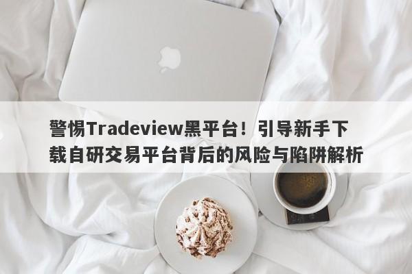 警惕Tradeview黑平台！引导新手下载自研交易平台背后的风险与陷阱解析-第1张图片-要懂汇