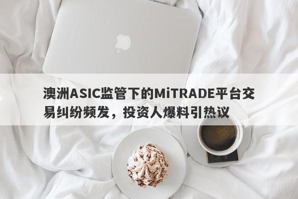 澳洲ASIC监管下的MiTRADE平台交易纠纷频发，投资人爆料引热议-第1张图片-要懂汇