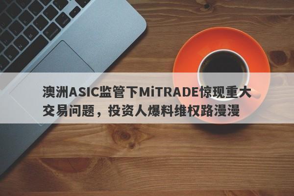 澳洲ASIC监管下MiTRADE惊现重大交易问题，投资人爆料维权路漫漫-第1张图片-要懂汇