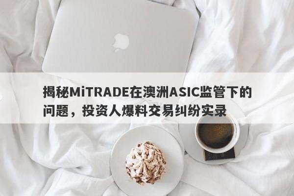 揭秘MiTRADE在澳洲ASIC监管下的问题，投资人爆料交易纠纷实录-第1张图片-要懂汇